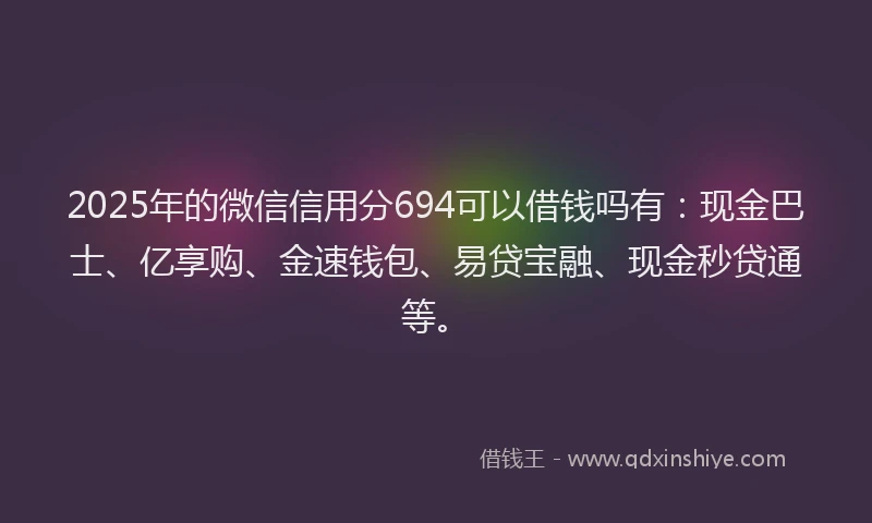 2025年的微信信用分694可以借钱吗有：现金巴士、亿享购、金速钱包、易贷宝融、现金秒贷通等。
