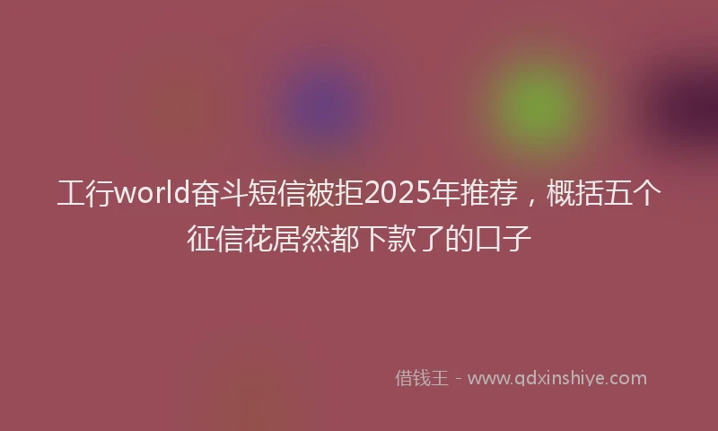工行world奋斗短信被拒2025年推荐，概括五个征信花居然都下款了的口子