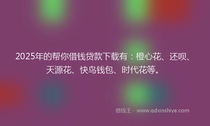 2025年的帮你借钱贷款下载有：橙心花、还呗、天源花、快鸟钱包、时代花等。