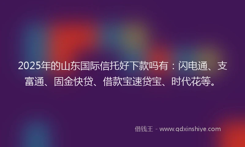 2025年的山东国际信托好下款吗有：闪电通、支富通、固金快贷、借款宝速贷宝、时代花等。