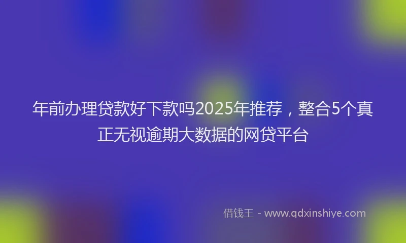 年前办理贷款好下款吗2025年推荐，整合5个真正无视逾期大数据的网贷平台