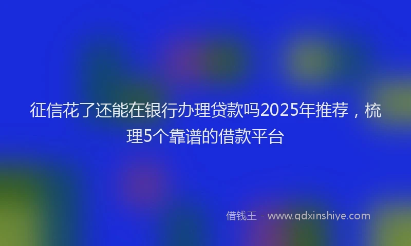 征信花了还能在银行办理贷款吗2025年推荐,梳理5个靠谱的借款平台