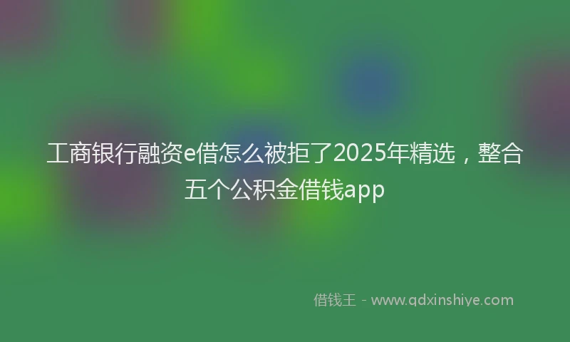 工商银行融资e借怎么被拒了2025年精选，整合五个公积金借钱app