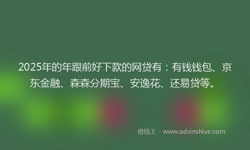2025年的年跟前好下款的网贷有：有钱钱包、京东金融、森森分期宝、安逸花、还易贷等。