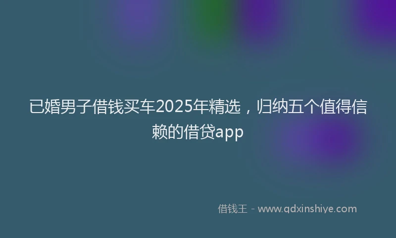 已婚男子借钱买车2025年精选，归纳五个值得信赖的借贷app