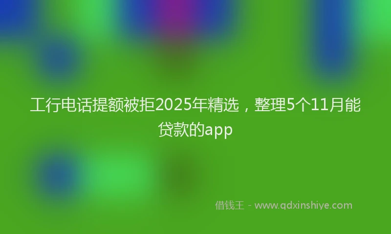 工行电话提额被拒2025年精选，整理5个11月能贷款的app