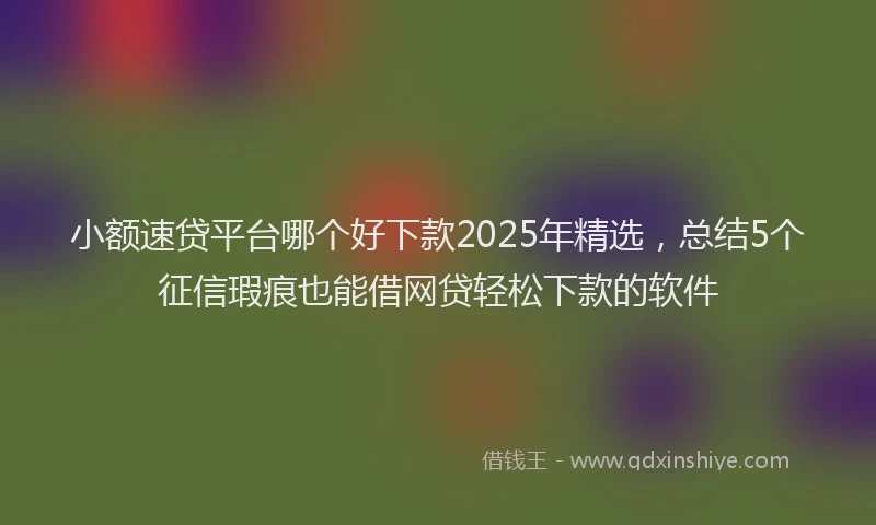 小额速贷平台哪个好下款2025年精选，总结5个征信瑕疵也能借网贷轻松下款的软件