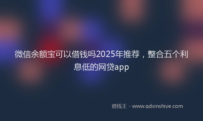 微信余额宝可以借钱吗2025年推荐，整合五个利息低的网贷app