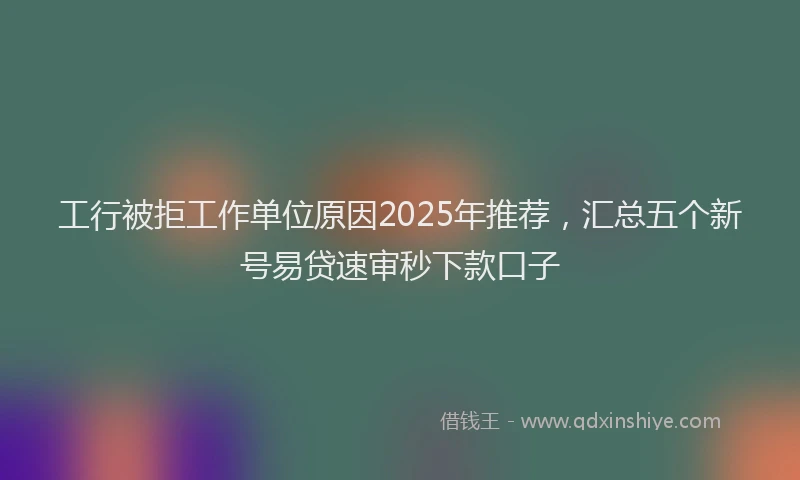 工行被拒工作单位原因2025年推荐，汇总五个新号易贷速审秒下款口子