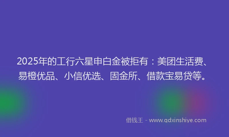 2025年的工行六星申白金被拒有：美团生活费、易橙优品、小信优选、固金所、借款宝易贷等。
