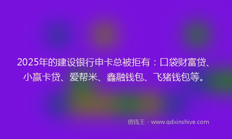 2025年的建设银行申卡总被拒有：口袋财富贷、小赢卡贷、爱帮米、鑫融钱包、飞猪钱包等。