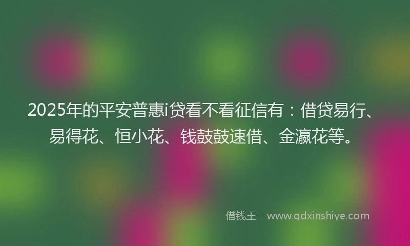 2025年的平安普惠i贷看不看征信有：借贷易行、易得花、恒小花、钱鼓鼓速借、金瀛花等。