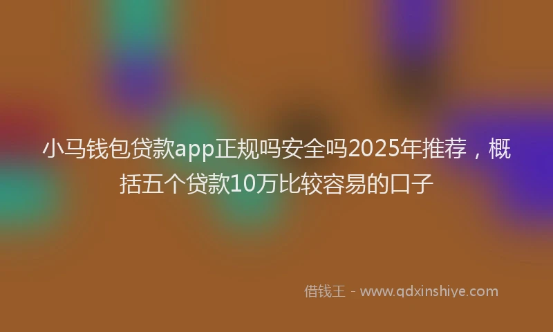 小马钱包贷款app正规吗安全吗2025年推荐，概括五个贷款10万比较容易的口子