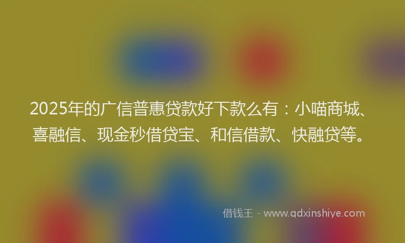 2025年的广信普惠贷款好下款么有：小喵商城、喜融信、现金秒借贷宝、和信借款、快融贷等。