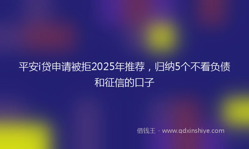 平安i贷申请被拒2025年推荐，归纳5个不看负债和征信的口子