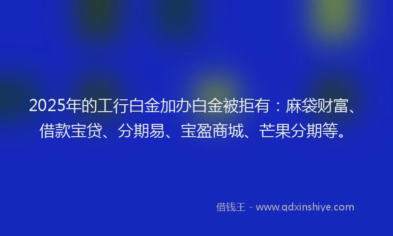 2025年的工行白金加办白金被拒有：麻袋财富、借款宝贷、分期易、宝盈商城、芒果分期等。