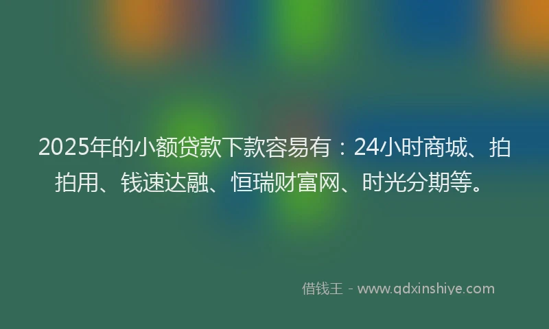 2025年的小额贷款下款容易有：24小时商城、拍拍用、钱速达融、恒瑞财富网、时光分期等。