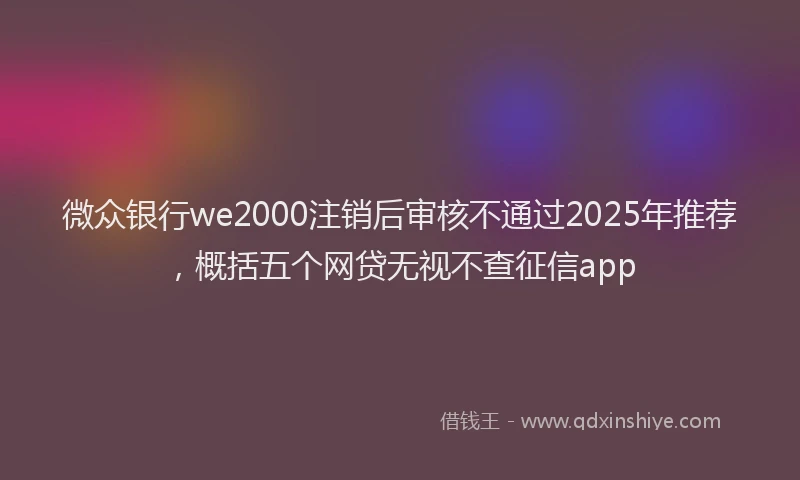 微众银行we2000注销后审核不通过2025年推荐，概括五个网贷无视不查征信app