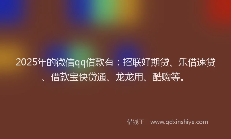 2025年的微信qq借款有：招联好期贷、乐借速贷、借款宝快贷通、龙龙用、酷购等。