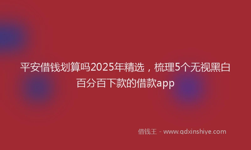 平安借钱划算吗2025年精选，梳理5个无视黑白百分百下款的借款app