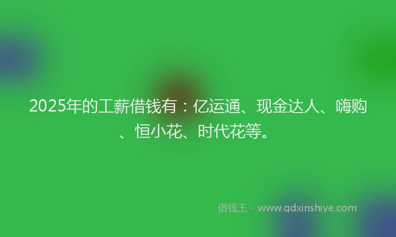 2025年的工薪借钱有：亿运通、现金达人、嗨购、恒小花、时代花等。