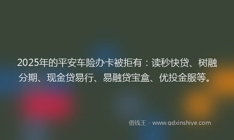 2025年的平安车险办卡被拒有：读秒快贷、树融分期、现金贷易行、易融贷宝盒、优投金服等。