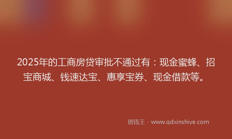 2025年的工商房贷审批不通过有：现金蜜蜂、招宝商城、钱速达宝、惠享宝券、现金借款等。