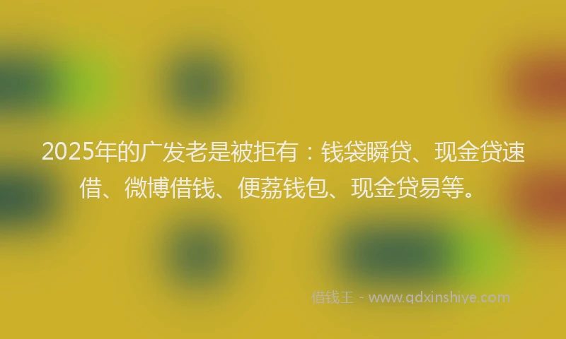 2025年的广发老是被拒有：钱袋瞬贷、现金贷速借、微博借钱、便荔钱包、现金贷易等。