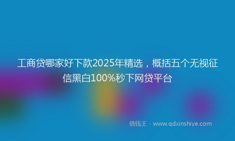 工商贷哪家好下款2025年精选，概括五个无视征信黑白100%秒下网贷平台