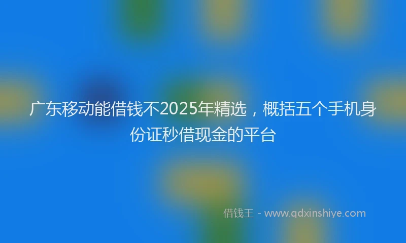 广东移动能借钱不2025年精选，概括五个手机身份证秒借现金的平台