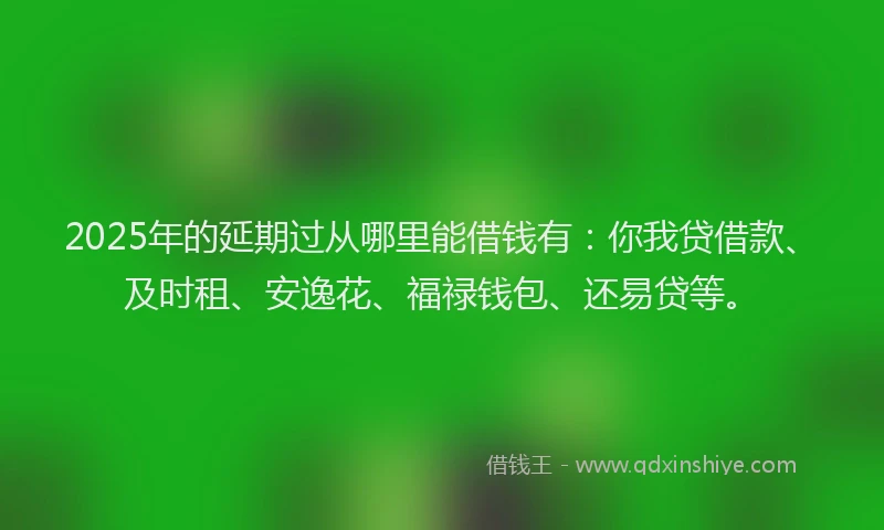 2025年的延期过从哪里能借钱有：你我贷借款、及时租、安逸花、福禄钱包、还易贷等。