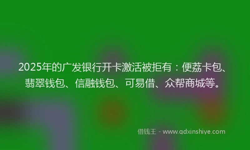 2025年的广发银行开卡激活被拒有：便荔卡包、翡翠钱包、信融钱包、可易借、众帮商城等。