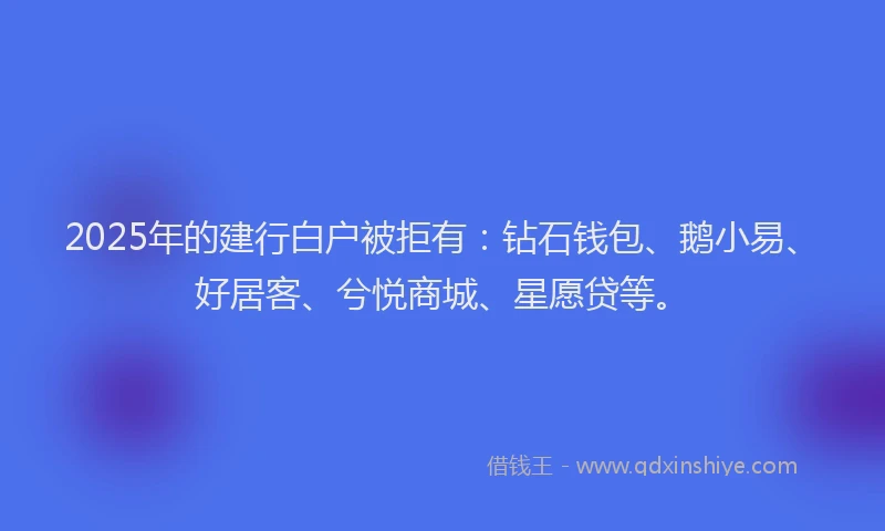 2025年的建行白户被拒有：钻石钱包、鹅小易、好居客、兮悦商城、星愿贷等。