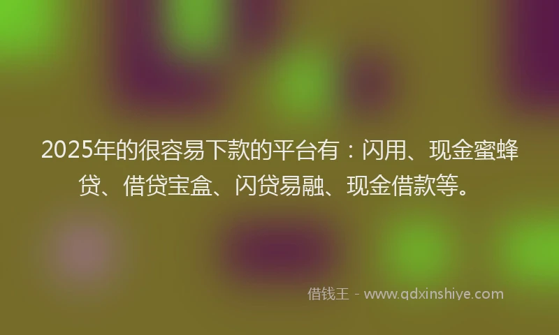 2025年的很容易下款的平台有：闪用、现金蜜蜂贷、借贷宝盒、闪贷易融、现金借款等。