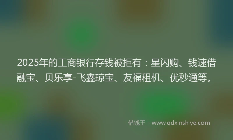 2025年的工商银行存钱被拒有：星闪购、钱速借融宝、贝乐享-飞鑫琼宝、友福租机、优秒通等。