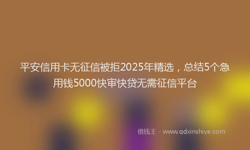 平安信用卡无征信被拒2025年精选，总结5个急用钱5000快审快贷无需征信平台