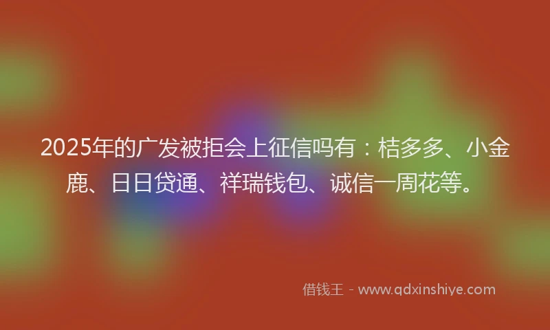 2025年的广发被拒会上征信吗有：桔多多、小金鹿、日日贷通、祥瑞钱包、诚信一周花等。