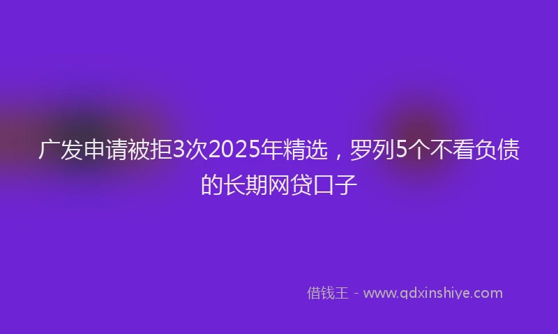 广发申请被拒3次2025年精选，罗列5个不看负债的长期网贷口子