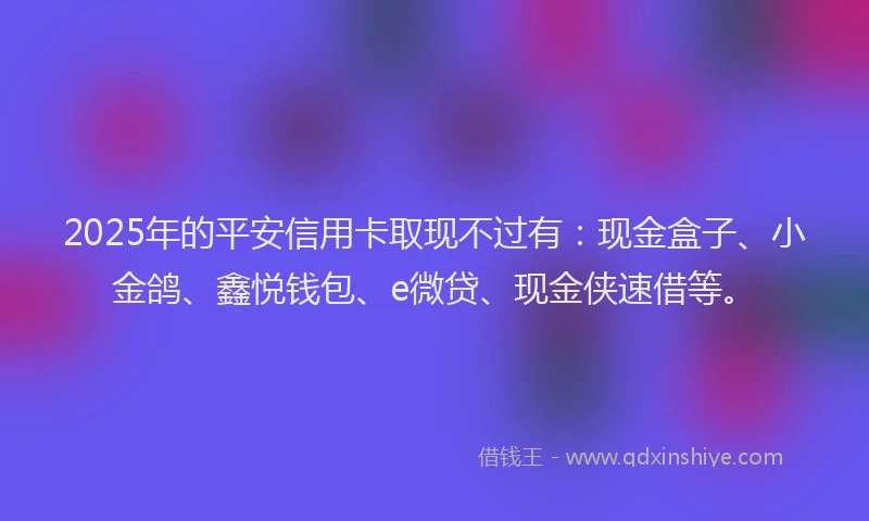 2025年的平安信用卡取现不过有：现金盒子、小金鸽、鑫悦钱包、e微贷、现金侠速借等。