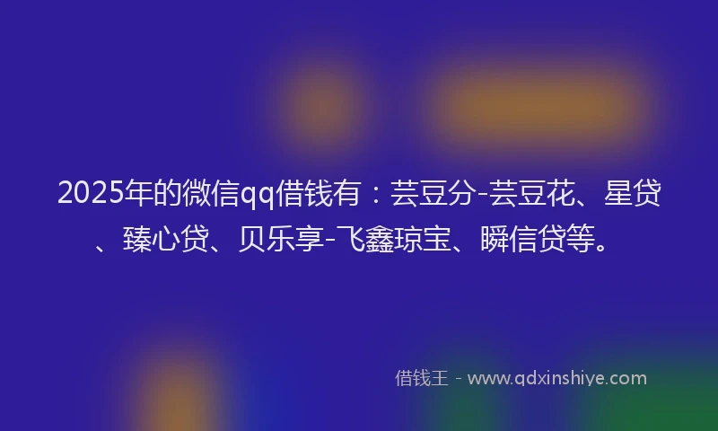 2025年的微信qq借钱有：芸豆分-芸豆花、星贷、臻心贷、贝乐享-飞鑫琼宝、瞬信贷等。