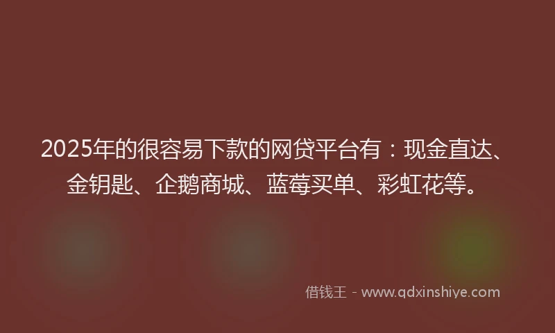 2025年的很容易下款的网贷平台有：现金直达、金钥匙、企鹅商城、蓝莓买单、彩虹花等。