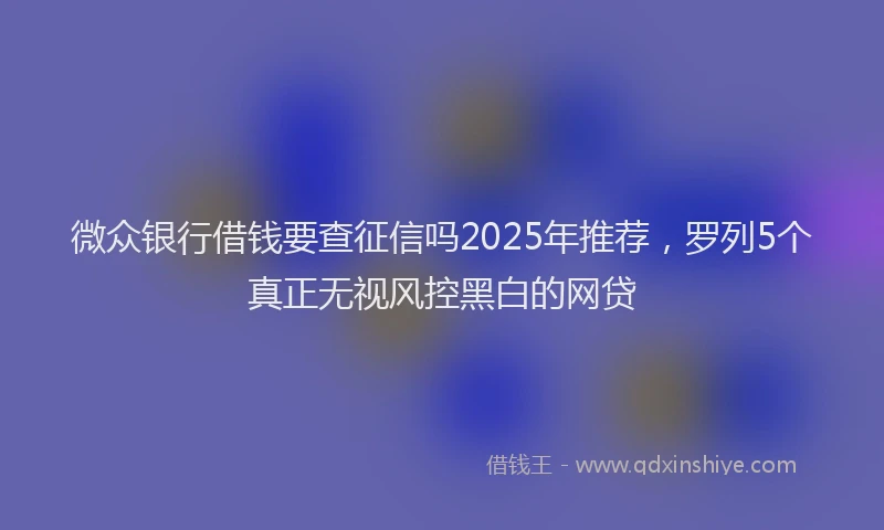 微众银行借钱要查征信吗2025年推荐，罗列5个真正无视风控黑白的网贷