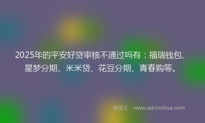 2025年的平安好贷审核不通过吗有：福瑞钱包、星梦分期、米米贷、花豆分期、青春购等。