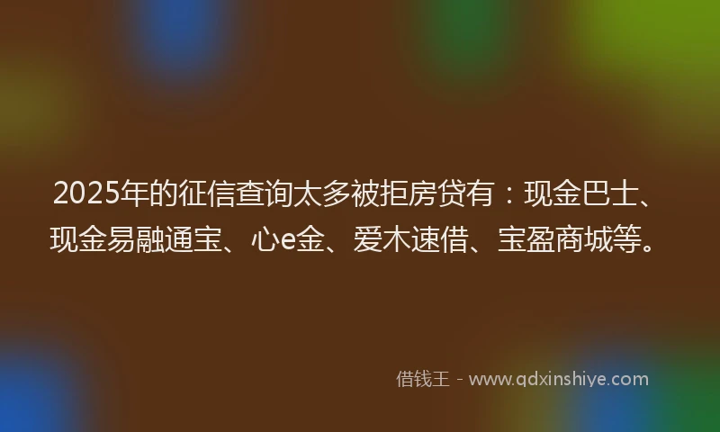 2025年的征信查询太多被拒房贷有：现金巴士、现金易融通宝、心e金、爱木速借、宝盈商城等。