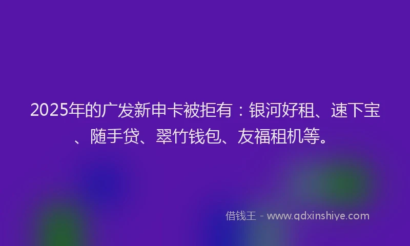 2025年的广发新申卡被拒有：银河好租、速下宝、随手贷、翠竹钱包、友福租机等。