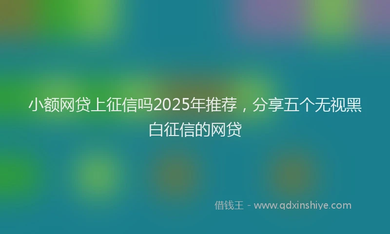 小额网贷上征信吗2025年推荐，分享五个无视黑白征信的网贷