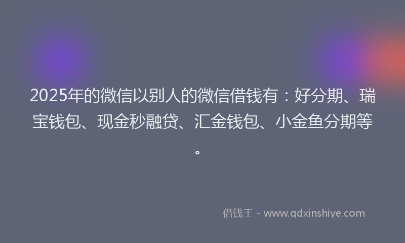 2025年的微信以别人的微信借钱有：好分期、瑞宝钱包、现金秒融贷、汇金钱包、小金鱼分期等。