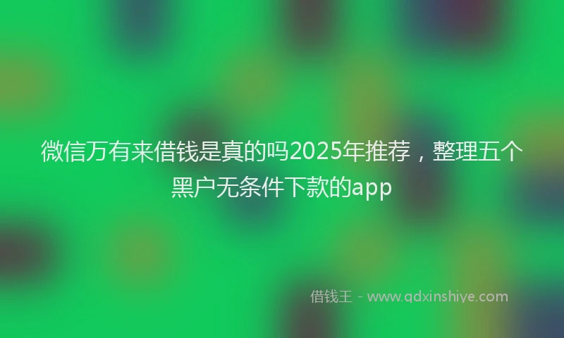 微信万有来借钱是真的吗2025年推荐，整理五个黑户无条件下款的app