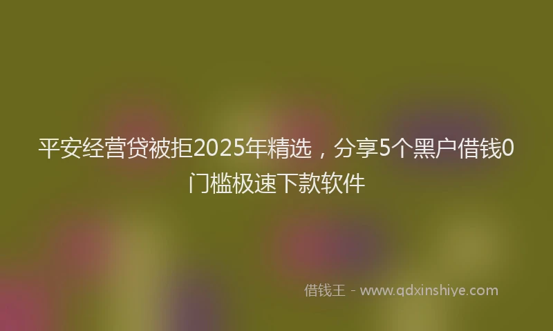 平安经营贷被拒2025年精选，分享5个黑户借钱0门槛极速下款软件