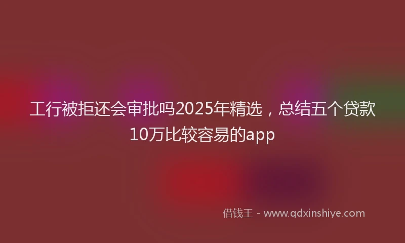 工行被拒还会审批吗2025年精选，总结五个贷款10万比较容易的app